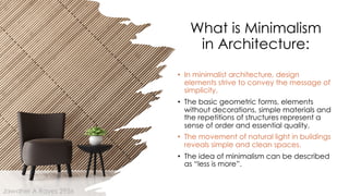 What is Minimalism
in Architecture:
• In minimalist architecture, design
elements strive to convey the message of
simplicity.
• The basic geometric forms, elements
without decorations, simple materials and
the repetitions of structures represent a
sense of order and essential quality.
• The movement of natural light in buildings
reveals simple and clean spaces.
• The idea of minimalism can be described
as “less is more”.
Jawaher A Rayes 2956
 