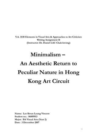 V.A. 3130 Elements in Visual Arts & Approaches to Art Criticism
Writing Assignment II
(Instructor: Dr. Daniel LAU Chak-kwong)
Minimalism –
An Aesthetic Return to
Peculiar Nature in Hong
Kong Art Circuit
Name: Lee Kwun Leung Vincent
Student no.: 06009913
Major: BA Visual Arts (Year 2)
Date: 3 December 2007
1
 
