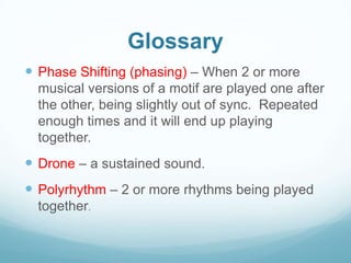 Glossary
 Phase Shifting (phasing) – When 2 or more
  musical versions of a motif are played one after
  the other, being slightly out of sync. Repeated
  enough times and it will end up playing
  together.
 Drone – a sustained sound.
 Polyrhythm – 2 or more rhythms being played
  together.
 