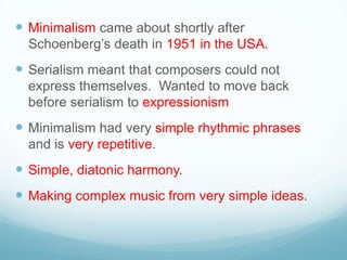  Minimalism came about shortly after
  Schoenberg’s death in 1951 in the USA.
 Serialism meant that composers could not
  express themselves. Wanted to move back
  before serialism to expressionism
 Minimalism had very simple rhythmic phrases
  and is very repetitive.
 Simple, diatonic harmony.
 Making complex music from very simple ideas.
 