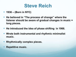 Steve Reich
 1936 – (Born in NYC)
 He believed in “The process of change” where the
  listener should be aware of gradual changes in music =
  long pieces.

 He introduced the idea of phase shifting in 1966.
 Wrote both instrumental and rhythmic minimalist
  music.

 Rhythmically complex pieces.
 Repetitive music.
 