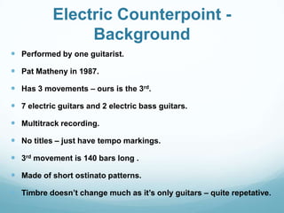 Electric Counterpoint -
                Background
 Performed by one guitarist.

 Pat Matheny in 1987.

 Has 3 movements – ours is the 3rd.

 7 electric guitars and 2 electric bass guitars.

 Multitrack recording.

 No titles – just have tempo markings.

 3rd movement is 140 bars long .

 Made of short ostinato patterns.

 Timbre doesn’t change much as it’s only guitars – quite repetative.
 