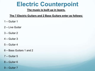 Electric Counterpoint
                  The music is built up in layers.

    The 7 Electric Guitars and 2 Bass Guitars enter as follows:

1 – Guitar 1

2 – Live Guitar

3 – Guitar 2

4 – Guitar 3

5 – Guitar 4

6 – Bass Guitars 1 and 2

7 – Guitar 5

8 – Guitar 6

9 – Guitar 7
 