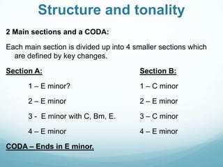 Structure and tonality
2 Main sections and a CODA:

Each main section is divided up into 4 smaller sections which
  are defined by key changes.

Section A:                              Section B:

      1 – E minor?                      1 – C minor

      2 – E minor                       2 – E minor

      3 - E minor with C, Bm, E.        3 – C minor

      4 – E minor                       4 – E minor

CODA – Ends in E minor.
 