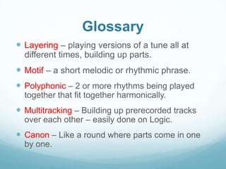 Glossary
 Layering – playing versions of a tune all at
  different times, building up parts.
 Motif – a short melodic or rhythmic phrase.
 Polyphonic – 2 or more rhythms being played
  together that fit together harmonically.
 Multitracking – Building up prerecorded tracks
  over each other – easily done on Logic.
 Canon – Like a round where parts come in one
  by one.
 