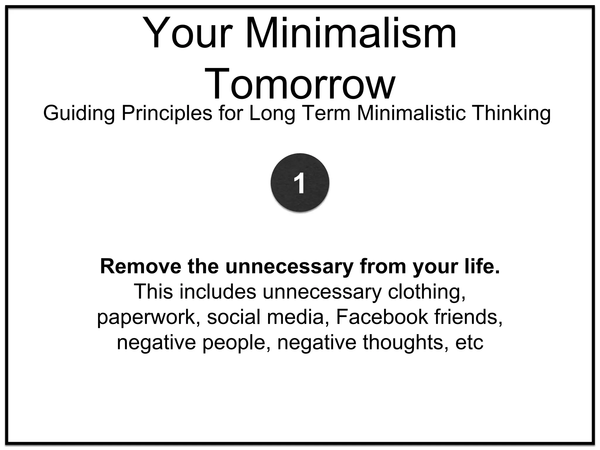 Your Minimalism
Tomorrow
Guiding Principles for Long Term Minimalistic Thinking
Remove the unnecessary from your life.
This includes unnecessary clothing,
paperwork, social media, Facebook friends,
negative people, negative thoughts, etc
1
 
