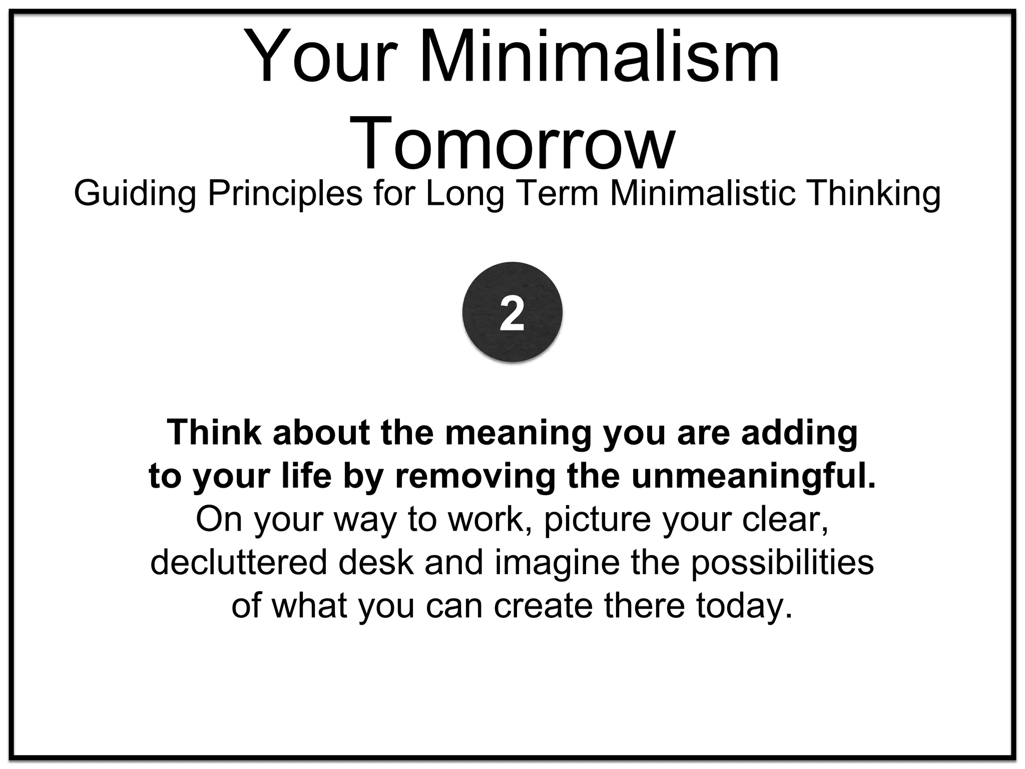 Your Minimalism
Tomorrow
Guiding Principles for Long Term Minimalistic Thinking
Think about the meaning you are adding
to your life by removing the unmeaningful.
On your way to work, picture your clear,
decluttered desk and imagine the possibilities
of what you can create there today.
2
 