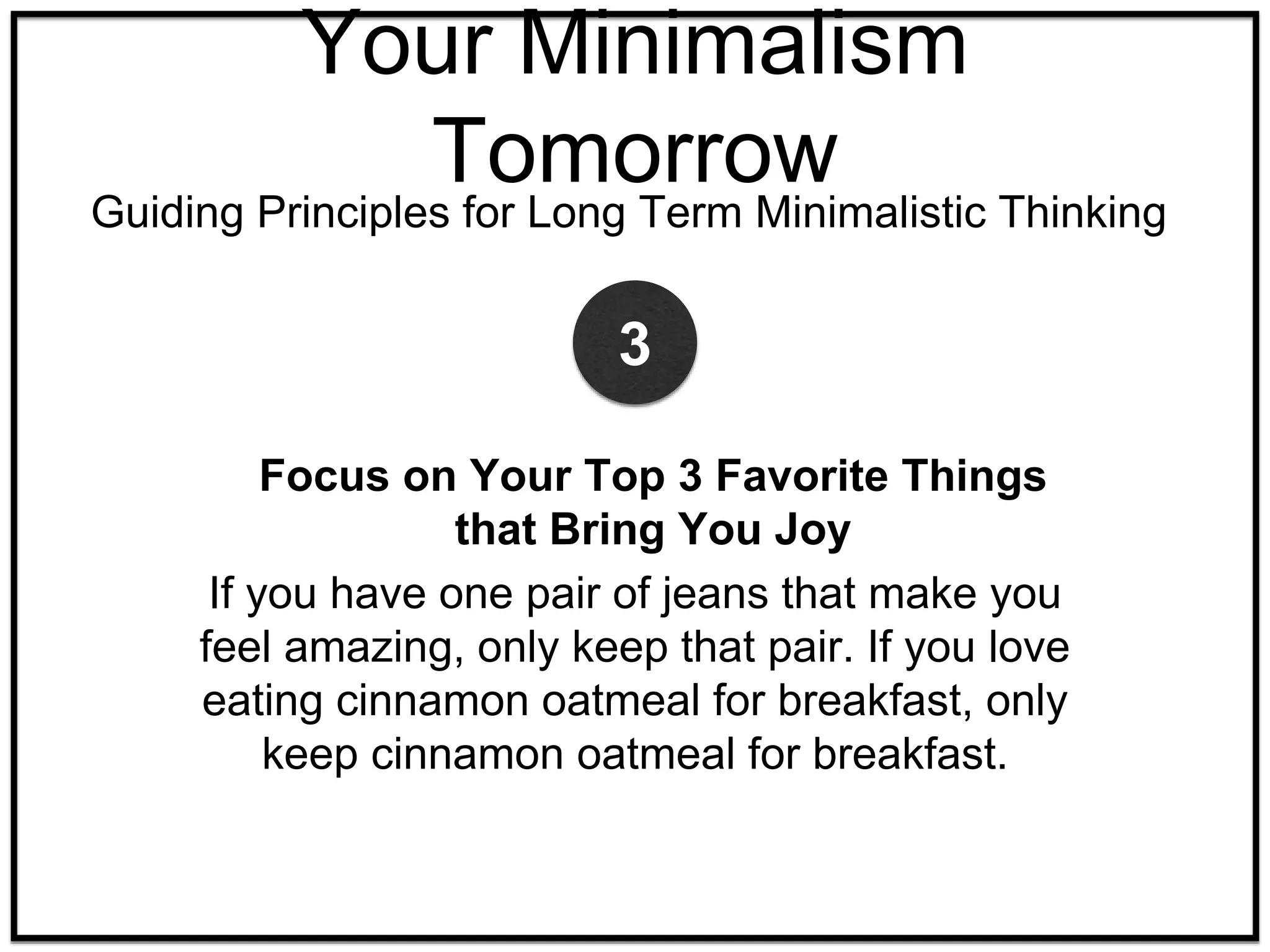 Focus on Your Top 3 Favorite Things
that Bring You Joy
If you have one pair of jeans that make you
feel amazing, only keep that pair. If you love
eating cinnamon oatmeal for breakfast, only
keep cinnamon oatmeal for breakfast.
3
Your Minimalism
Tomorrow
Guiding Principles for Long Term Minimalistic Thinking
 