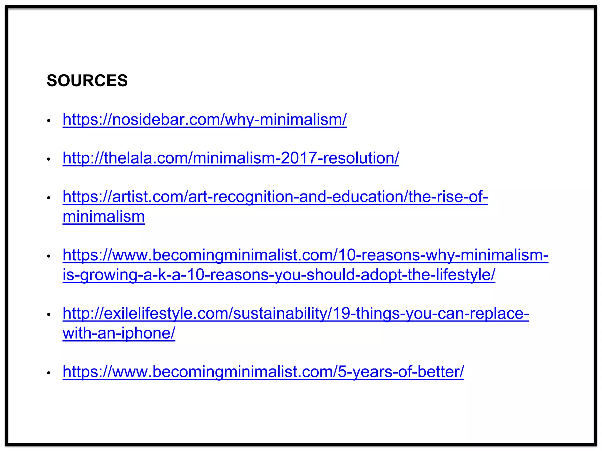 SOURCES
• https://nosidebar.com/why-minimalism/
• http://thelala.com/minimalism-2017-resolution/
• https://artist.com/art-recognition-and-education/the-rise-of-
minimalism
• https://www.becomingminimalist.com/10-reasons-why-minimalism-
is-growing-a-k-a-10-reasons-you-should-adopt-the-lifestyle/
• http://exilelifestyle.com/sustainability/19-things-you-can-replace-
with-an-iphone/
• https://www.becomingminimalist.com/5-years-of-better/
 