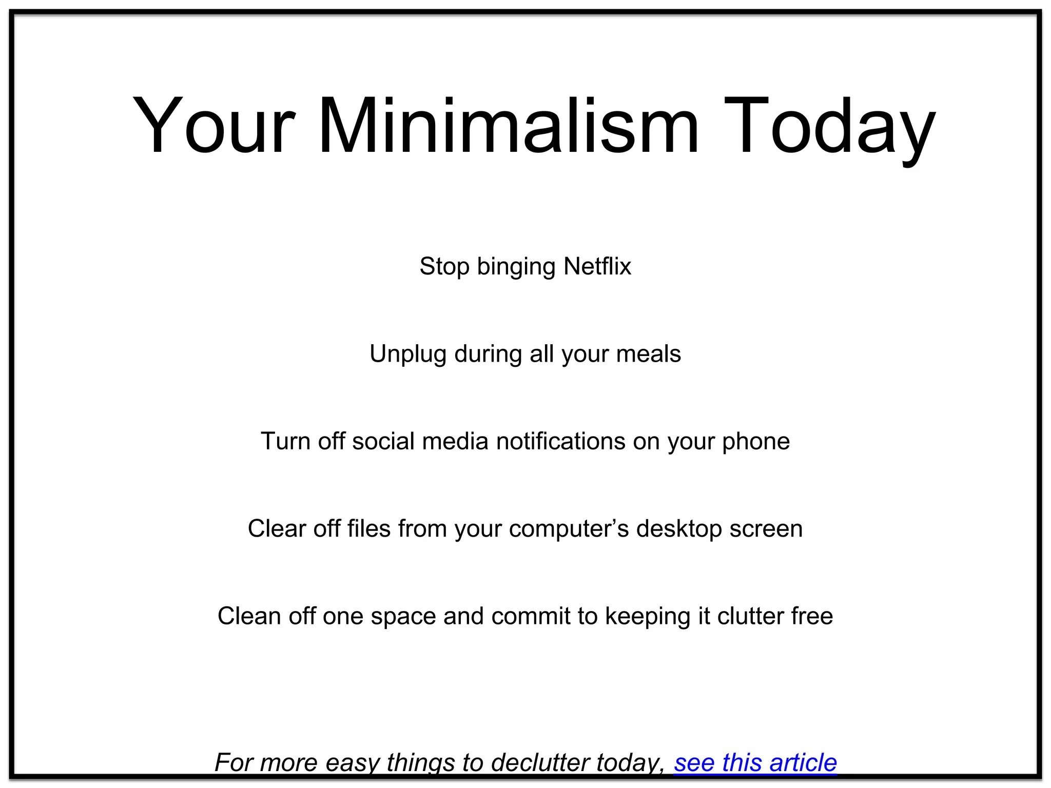 Your Minimalism Today
Stop binging Netflix
Unplug during all your meals
Turn off social media notifications on your phone
Clear off files from your computer’s desktop screen
Clean off one space and commit to keeping it clutter free
For more easy things to declutter today, see this article
 