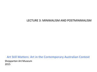 Art Still Matters: Art in the Contemporary Australian Context
Shepparton Art Museum
2015
LECTURE 3: MINIMALISM AND POSTMINIMALISM
 