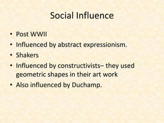 Social Influence
• Post WWII
• Influenced by abstract expressionism.
• Shakers
• Influenced by constructivists– they used
geometric shapes in their art work
• Also influenced by Duchamp.
 