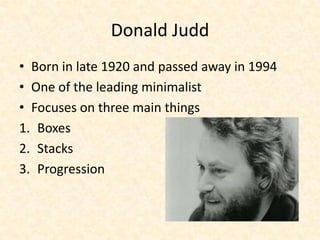 Donald Judd
• Born in late 1920 and passed away in 1994
• One of the leading minimalist
• Focuses on three main things
1. Boxes
2. Stacks
3. Progression
 