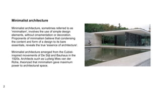 Minimalist architecture
Minimalist architecture, sometimes referred to as
'minimalism', involves the use of simple design
elements, without ornamentation or decoration.
Proponents of minimalism believe that condensing
the content and form of a design to its bare
essentials, reveals the true 'essence of architecture'.
Minimalist architecture emerged from the Cubist-
inspired movements of De Stijl and Bauhaus in the
1920s. Architects such as Ludwig Mies van der
Rohe, theorized that minimalism gave maximum
power to architectural space.
2
 