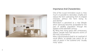 Importance And Characteristics
One of the crucial minimalism issues is: How
much is it possible to rationalize, simplify and
reduce the form subtracting from its shaped
character, without the form losing its
and identity?
Minimalism is perceived as a new lifestyle
which obviously becomes acceptable for the
part of wealthy population through the
eighties of the twentieth century.
By filling their living space with unnecessary
objects, people have had become victims of
the mass consumerism.
Mass cultural products lead to an overload of
visual effects, so people now search for an
oasis of peace in the cluttered and "visually
noisy" space.
3
 
