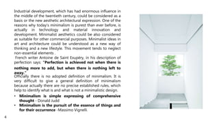 Industrial development, which has had enormous influence in
the middle of the twentieth century, could be considered as a
basis or the new aesthetic architectural expression. One of the
reasons why today's minimalism is purest than ever before, is
actually in technology and material innovation and
development. Minimalist aesthetics could be also considered
as suitable for other commercial purposes. Minimalist ideas in
art and architecture could be understood as a new way of
thinking and a new lifestyle. This movement tends to neglect
non-essential elements .
French writer Antoine de Saint Exupéry, in his description of
perfection says: "Perfection is achieved not when there is
nothing more to add, but when there is nothing left to
away.“
Officially there is no adopted definition of minimalism. It is
very difficult to give a general definition of minimalism
because actually there are no precise established rules, which
help to identify what is and what is not a minimalistic design.
• Minimalism is simple expressing of comprehensive
thought - Donald Judd
• Minimalism is the pursuit of the essence of things and
for their occurrence -Massimo Vignelli.
4
 