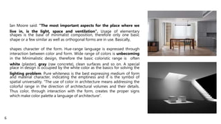 Ian Moore said: “The most important aspects for the place where we
live in, is the light, space and ventilation“. Usage of elementary
shapes is the base of minimalist composition, therefore only one basic
shape or a few similar as well as orthogonal forms are in use. Basically,
shapes character of the form. Hue-range language is expressed through
interaction between color and form. Wide range of colors is unbecoming
in the Minimalistic design, therefore the basic coloristic range is often
white (plaster), gray (raw concrete), clean surfaces and so on. A special
place in design is occupied by the white color as the basics for solving the
lighting problem. Pure whiteness is the best expressing medium of form
and material character, indicating the emptiness and it is the symbol of
spatial universality. “The use of color in architecture means addressing the
colorful range in the direction of architectural volumes and their details.
Thus color, through interaction with the form, creates the proper signs
which make color palette a language of architecture”.
6
 