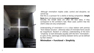 Although minimalism implies order, control and discipline, we
cannot say
that this is a synonym for a sterile or boring composition. Simple
form does not always produce a simple experience.
Actually, the simple ideas are often the best ideas, if they
correspond to the architect’s task. Most cases confirm that the
client’s ideas are very complicated.
Understanding of minimalism is in a close relation with premise
“form follows function”, otherwise ideas of minimalist forms would
be insignificant. Random or arbitrary understanding of the term
“simplicity” at start eliminates equality with the term “minimalistic”.
In spite of this, seemingly similarity between terms can be defined
by their relation:
Minimalism = Functional + Simplicity
7
 