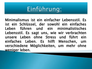 Minimalismus ist ein einfacher Lebensstil. Es
ist ein Schlüssel, der sowohl ein einfaches
Leben führen und ein minimalistisches
Lebensstil. Es sagt uns, wie wir verbrachten
unsere Leben ohne Stress und führt ein
einfaches Leben. Es hilft Menschen, um
verschiedene Möglichkeiten, um mehr ohne
weniger leben.
 