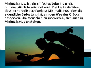 Minimalismus, ist ein einfaches Leben, das als
minimalistisch bezeichnet wird. Die Leute dachten,
dass nicht realistisch Welt ist Minimalismus, aber die
eigentliche Bedeutung ist, um den Weg des Glücks
entdecken. Um Menschen zu motivieren, sich auch in
Minimalismus enthalten.
 