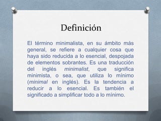 Definición
El término minimalista, en su ámbito más
general, se refiere a cualquier cosa que
haya sido reducida a lo esencial, despojada
de elementos sobrantes. Es una traducción
del inglés minimalist, que significa
minimista, o sea, que utiliza lo mínimo
(minimal en inglés). Es la tendencia a
reducir a lo esencial. Es también el
significado a simplificar todo a lo mínimo.
 