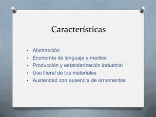 Características

• Abstracción
• Economía de lenguaje y medios
• Producción y estandarización industrial
• Uso literal de los materiales
• Austeridad con ausencia de ornamentos
 