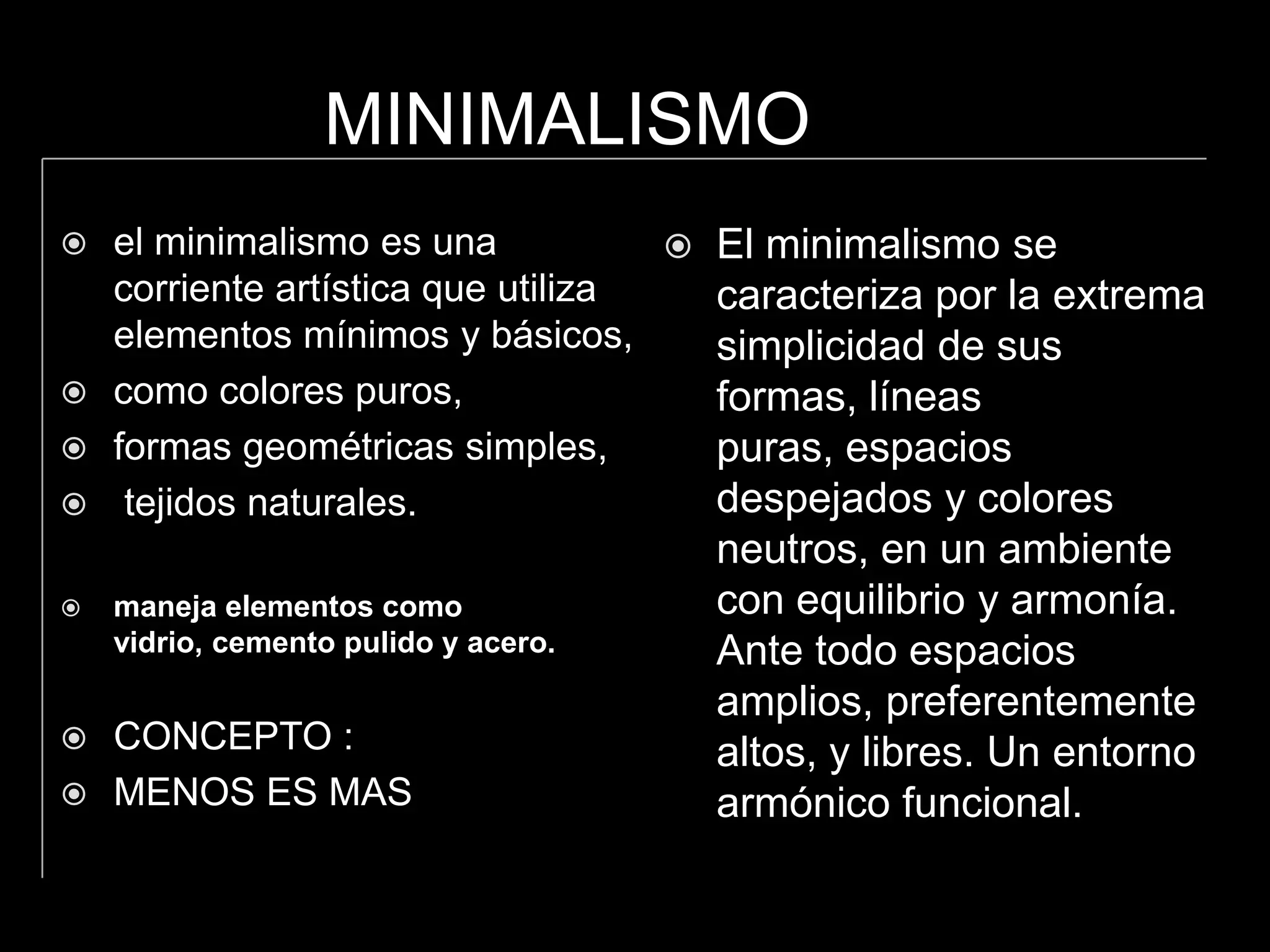 MINIMALISMO
el minimalismo es una
corriente artística que utiliza
elementos mínimos y básicos,
como colores puros,
formas geométricas simples,
tejidos naturales.
maneja elementos como
vidrio, cemento pulido y acero.
CONCEPTO :
MENOS ES MAS
El minimalismo se
caracteriza por la extrema
simplicidad de sus
formas, líneas
puras, espacios
despejados y colores
neutros, en un ambiente
con equilibrio y armonía.
Ante todo espacios
amplios, preferentemente
altos, y libres. Un entorno
armónico funcional.