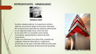 REPRESENTANTES - MINIMALISMO 
DONALD JUDD 
Escultor estadounidense. Su trayectoria artística 
pasó de una primera etapa como pintor abstracto 
de composiciones geométricas bastante abstinentes 
a una segunda etapa como crítico de arte. 
En los años 60’s se consolidó como artista 
minimalista, representante y teórico de este 
movimiento . 
Todas sus creaciones son obras frías, carentes de 
cualquier intención decorativa o implicación 
emocional, en las que a menudo utiliza el color para 
de esta manera acentuar la estructura de las piezas 
Large stack (1968), de Donald Judd 
 