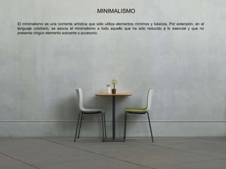El minimalismo es una corriente artística que sólo utiliza elementos mínimos y básicos. Por extensión, en el
lenguaje cotidiano, se asocia el minimalismo a todo aquello que ha sido reducido a lo esencial y que no
presenta ningún elemento sobrante o accesorio.
MINIMALISMO
 