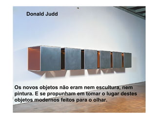 Donald Judd




Os novos objetos não eram nem escultura, nem
pintura. E se propunham em tomar o lugar destes
objetos modernos feitos para o olhar.
 