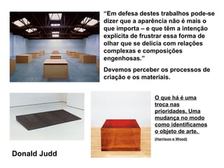“Em defesa destes trabalhos pode-se
              dizer que a aparência não é mais o
              que importa – e que têm a intenção
              explícita de frustrar essa forma de
              olhar que se delicia com relações
              complexas e composições
              engenhosas.”
              Devemos perceber os processos de
              criação e os materiais.


                              O que há é uma
                              troca nas
                              prioridades. Uma
                              mudança no modo
                              como identificamos
                              o objeto de arte.
                              (Harrison e Wood)



Donald Judd
 