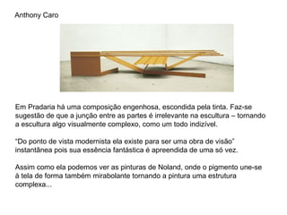 Anthony Caro




Em Pradaria há uma composição engenhosa, escondida pela tinta. Faz-se
sugestão de que a junção entre as partes é irrelevante na escultura – tornando
a escultura algo visualmente complexo, como um todo indizível.

“Do ponto de vista modernista ela existe para ser uma obra de visão”
instantânea pois sua essência fantástica é apreendida de uma só vez.

Assim como ela podemos ver as pinturas de Noland, onde o pigmento une-se
à tela de forma também mirabolante tornando a pintura uma estrutura
complexa...
 