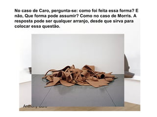 No caso de Caro, pergunta-se: como foi feita essa forma? E
não, Que forma pode assumir? Como no caso de Morris. A
resposta pode ser qualquer arranjo, desde que sirva para
colocar essa questão.




    Anthony Caro
 