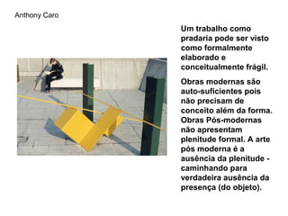 Anthony Caro
               Um trabalho como
               pradaria pode ser visto
               como formalmente
               elaborado e
               conceitualmente frágil.
               Obras modernas são
               auto-suficientes pois
               não precisam de
               conceito além da forma.
               Obras Pós-modernas
               não apresentam
               plenitude formal. A arte
               pós moderna é a
               ausência da plenitude -
               caminhando para
               verdadeira ausência da
               presença (do objeto).
 