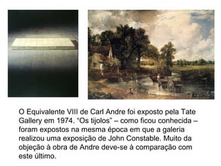 O Equivalente VIII de Carl Andre foi exposto pela Tate
Gallery em 1974. “Os tijolos” – como ficou conhecida –
foram expostos na mesma época em que a galeria
realizou uma exposição de John Constable. Muito da
objeção à obra de Andre deve-se à comparação com
este último.
 