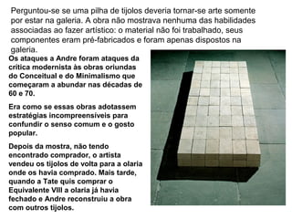 Perguntou-se se uma pilha de tijolos deveria tornar-se arte somente
por estar na galeria. A obra não mostrava nenhuma das habilidades
associadas ao fazer artístico: o material não foi trabalhado, seus
componentes eram pré-fabricados e foram apenas dispostos na
galeria.
Os ataques a Andre foram ataques da
crítica modernista às obras oriundas
do Conceitual e do Minimalismo que
começaram a abundar nas décadas de
60 e 70.
Era como se essas obras adotassem
estratégias incompreensíveis para
confundir o senso comum e o gosto
popular.
Depois da mostra, não tendo
encontrado comprador, o artista
vendeu os tijolos de volta para a olaria
onde os havia comprado. Mais tarde,
quando a Tate quis comprar o
Equivalente VIII a olaria já havia
fechado e Andre reconstruiu a obra
com outros tijolos.
 