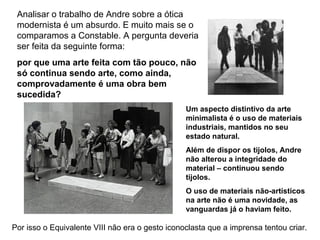 Analisar o trabalho de Andre sobre a ótica
 modernista é um absurdo. E muito mais se o
 comparamos a Constable. A pergunta deveria
 ser feita da seguinte forma:
 por que uma arte feita com tão pouco, não
 só continua sendo arte, como ainda,
 comprovadamente é uma obra bem
 sucedida?
                                                 Um aspecto distintivo da arte
                                                 minimalista é o uso de materiais
                                                 industriais, mantidos no seu
                                                 estado natural.
                                                 Além de dispor os tijolos, Andre
                                                 não alterou a integridade do
                                                 material – continuou sendo
                                                 tijolos.
                                                 O uso de materiais não-artísticos
                                                 na arte não é uma novidade, as
                                                 vanguardas já o haviam feito.

Por isso o Equivalente VIII não era o gesto iconoclasta que a imprensa tentou criar.
 