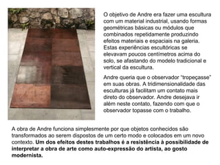 O objetivo de Andre era fazer uma escultura
                                   com um material industrial, usando formas
                                   geométricas básicas ou módulos que
                                   combinados repetidamente produzindo
                                   efeitos materiais e espaciais na galeria.
                                   Estas experiências escultóricas se
                                   elevavam poucos centímetros acima do
                                   solo, se afastando do modelo tradicional e
                                   vertical da escultura.
                                   Andre queria que o observador “tropeçasse”
                                   em suas obras. A tridimensionalidade das
                                   esculturas já facilitam um contato mais
                                   direto do observador. Andre desejava ir
                                   além neste contato, fazendo com que o
                                   observador topasse com o trabalho.


A obra de Andre funciona simplesmente por que objetos conhecidos são
transformados ao serem dispostos de um certo modo e colocados em um novo
contexto. Um dos efeitos destes trabalhos é a resistência à possibilidade de
interpretar a obra de arte como auto-expressão do artista, ao gosto
modernista.
 