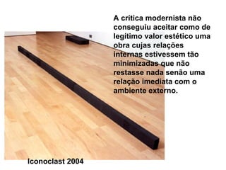 A crítica modernista não
                  conseguiu aceitar como de
                  legítimo valor estético uma
                  obra cujas relações
                  internas estivessem tão
                  minimizadas que não
                  restasse nada senão uma
                  relação imediata com o
                  ambiente externo.




Iconoclast 2004
 