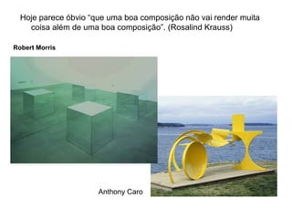 Hoje parece óbvio “que uma boa composição não vai render muita
    coisa além de uma boa composição”. (Rosalind Krauss)

Robert Morris




                      Anthony Caro
 