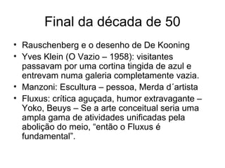 Final da década de 50
• Rauschenberg e o desenho de De Kooning
• Yves Klein (O Vazio – 1958): visitantes
  passavam por uma cortina tingida de azul e
  entrevam numa galeria completamente vazia.
• Manzoni: Escultura – pessoa, Merda d´artista
• Fluxus: crítica aguçada, humor extravagante –
  Yoko, Beuys – Se a arte conceitual seria uma
  ampla gama de atividades unificadas pela
  abolição do meio, “então o Fluxus é
  fundamental”.
 