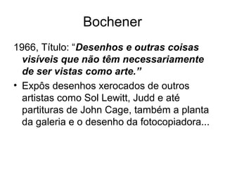 Bochener
1966, Título: “Desenhos e outras coisas
  visíveis que não têm necessariamente
  de ser vistas como arte.”
• Expôs desenhos xerocados de outros
  artistas como Sol Lewitt, Judd e até
  partituras de John Cage, também a planta
  da galeria e o desenho da fotocopiadora...
 