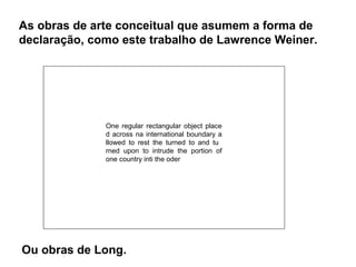 As obras de arte conceitual que asumem a forma de
declaração, como este trabalho de Lawrence Weiner.




              One regular rectangular object place
              d across na international boundary a
              llowed to rest the turned to and tu
              rned upon to intrude the portion of
              one country inti the oder




Ou obras de Long.
 