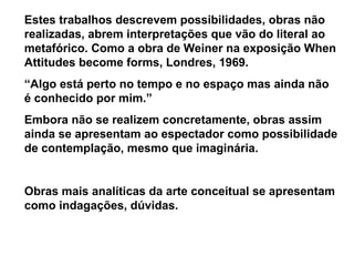 Estes trabalhos descrevem possibilidades, obras não
realizadas, abrem interpretações que vão do literal ao
metafórico. Como a obra de Weiner na exposição When
Attitudes become forms, Londres, 1969.
“Algo está perto no tempo e no espaço mas ainda não
é conhecido por mim.”
Embora não se realizem concretamente, obras assim
ainda se apresentam ao espectador como possibilidade
de contemplação, mesmo que imaginária.


Obras mais analíticas da arte conceitual se apresentam
como indagações, dúvidas.
 