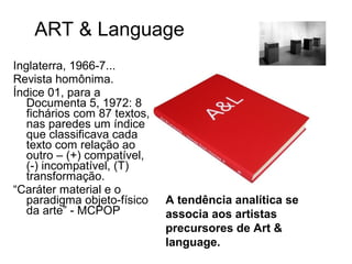ART & Language
Inglaterra, 1966-7...
Revista homônima.
Índice 01, para a
   Documenta 5, 1972: 8
   fichários com 87 textos,
   nas paredes um índice
   que classificava cada
   texto com relação ao
   outro – (+) compatível,
   (-) incompatível, (T)
   transformação.
“Caráter material e o
   paradigma objeto-físico    A tendência analítica se
   da arte” - MCPOP           associa aos artistas
                              precursores de Art &
                              language.
 