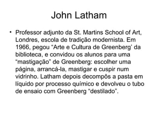 John Latham
• Professor adjunto da St. Martins School of Art,
  Londres, escola de tradição modernista. Em
  1966, pegou “Arte e Cultura de Greenberg’ da
  biblioteca, e convidou os alunos para uma
  “mastigação” de Greenberg: escolher uma
  página, arrancá-la, mastigar e cuspir num
  vidrinho. Latham depois decompôs a pasta em
  líquido por processo químico e devolveu o tubo
  de ensaio com Greenberg “destilado”.
 