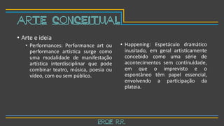 • Arte e ideia
• Performances: Performance art ou
performance artística surge como
uma modalidade de manifestação
artística interdisciplinar que pode
combinar teatro, música, poesia ou
vídeo, com ou sem público.
• Happening: Espetáculo dramático
inusitado, em geral artisticamente
concebido como uma série de
acontecimentos sem continuidade,
em que o imprevisto e o
espontâneo têm papel essencial,
envolvendo a participação da
plateia.
Prof R.R.
Arte Conceitual
 