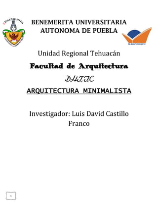 BENEMERITA UNIVERSITARIA
       AUTONOMA DE PUEBLA


      Unidad Regional Tehuacán
    Facultad de Arquitectura
               DHTIC
    ARQUITECTURA MINIMALISTA


    Investigador: Luis David Castillo
                Franco




1
 
