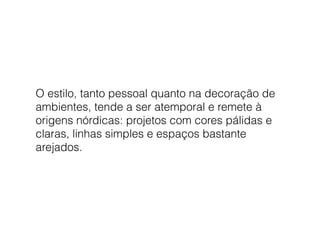 O estilo, tanto pessoal quanto na decoração de
ambientes, tende a ser atemporal e remete à
origens nórdicas: projetos com cores pálidas e
claras, linhas simples e espaços bastante
arejados.
 
