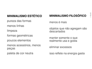 MINIMALISMO ESTÉTICO
pureza das formas
menos linhas
limpeza
formas geométricas
poucos elementos
menos acessórios, menos
peças
paleta de cor neutra
MINIMALISMO FILOSÓFICO
menos é mais
objetos que não agregam são
descartados
manter somente o que
realmente usa e gosta
eliminar excessos
isso reflete na energia gasta
M
N
M
L
 